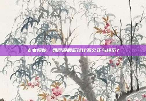 专家揭秘：如何保障篮球比赛公正与规范？