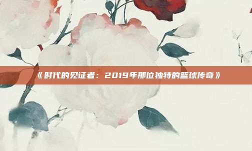 《时代的见证者：2019年那位独特的篮球传奇》