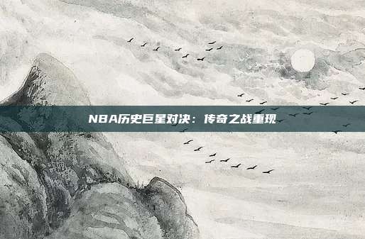 NBA历史巨星对决：传奇之战重现