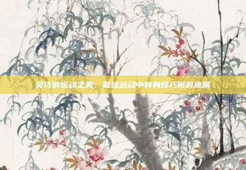 灵巧的运动之美：篮球运动中转身技巧何时施展