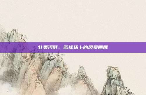 壮美河畔：篮球场上的风景画展