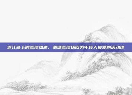 连江岛上的篮球热潮：清塘篮球场成为年轻人最爱的活动地