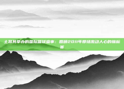 土耳其举办的国际篮球盛事：回顾2011年那场激动人心的锦标赛