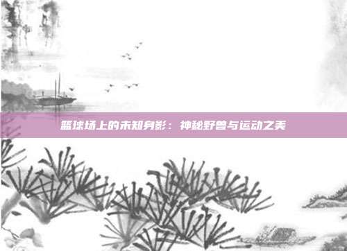 篮球场上的未知身影：神秘野兽与运动之美