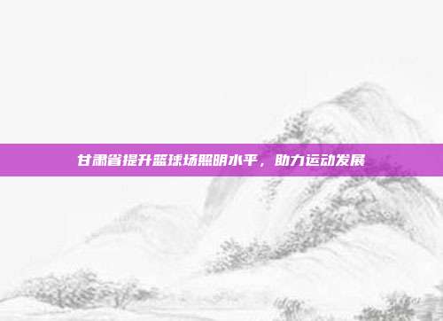 甘肃省提升篮球场照明水平，助力运动发展