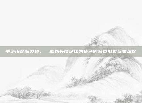 手游市场新发现：一款以头顶足球为特色的游戏引发玩家热议