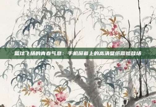 篮球飞扬的青春气息：手机屏幕上的高清壁纸震撼登场