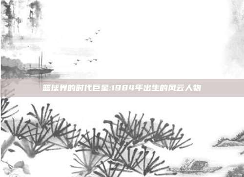 篮球界的时代巨星:1984年出生的风云人物