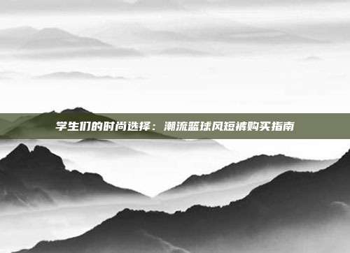 学生们的时尚选择：潮流篮球风短裤购买指南