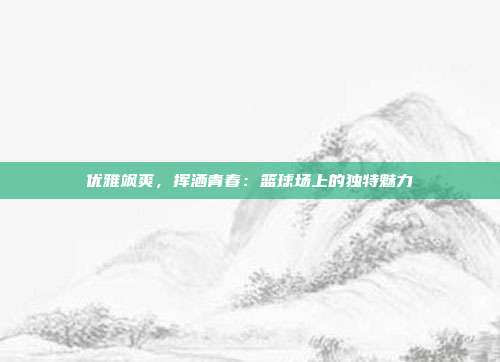 优雅飒爽，挥洒青春：篮球场上的独特魅力