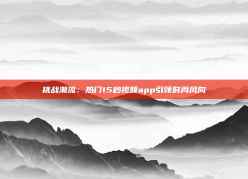 挑战潮流：热门15秒视频app引领时尚风向