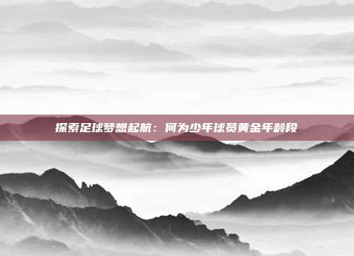 探索足球梦想起航：何为少年球员黄金年龄段