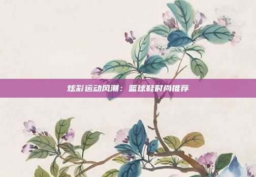 炫彩运动风潮：篮球鞋时尚推荐