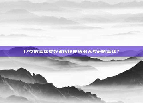 17岁的篮球爱好者应该使用多大号码的篮球？