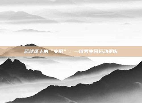 篮球场上的“变形”：一位男生因运动受伤