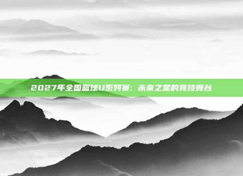 2027年全国篮球U系列赛: 未来之星的竞技舞台