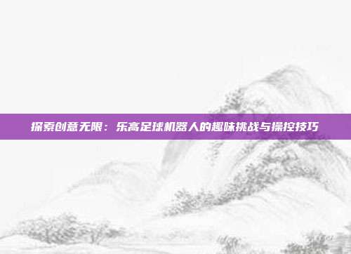 探索创意无限：乐高足球机器人的趣味挑战与操控技巧