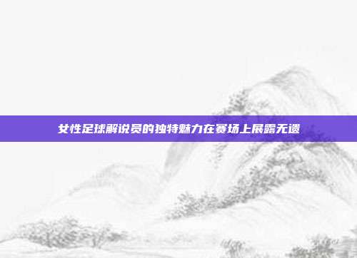 女性足球解说员的独特魅力在赛场上展露无遗