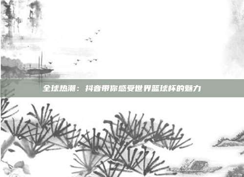 全球热潮：抖音带你感受世界篮球杯的魅力