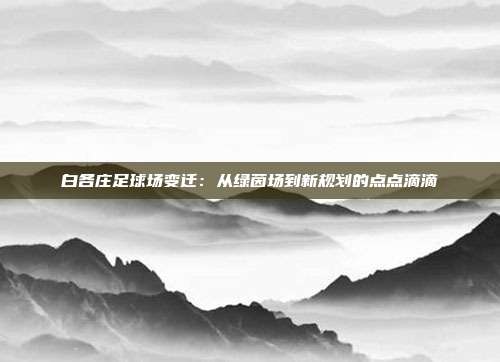 白各庄足球场变迁：从绿茵场到新规划的点点滴滴