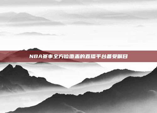 NBA赛事全方位覆盖的直播平台备受瞩目