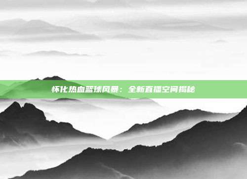 怀化热血篮球风暴：全新直播空间揭秘