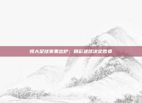 恒大足球赛果出炉：精彩进球决定胜负