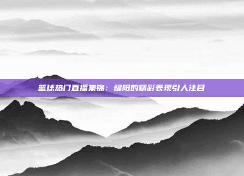 篮球热门直播集锦：耀阳的精彩表现引人注目