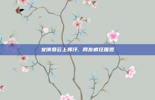 女演员云上挥汗, 网友疯狂围观