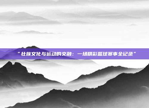 “壮族文化与运动的交融：一场精彩篮球赛事全记录”