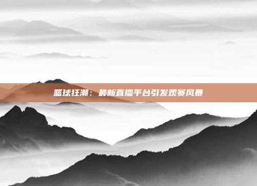 篮球狂潮：最新直播平台引发观赛风暴