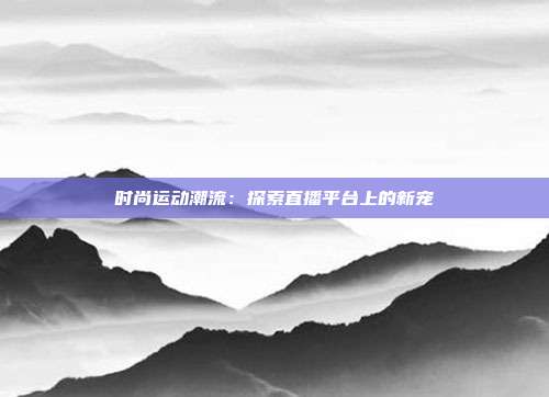 时尚运动潮流：探索直播平台上的新宠