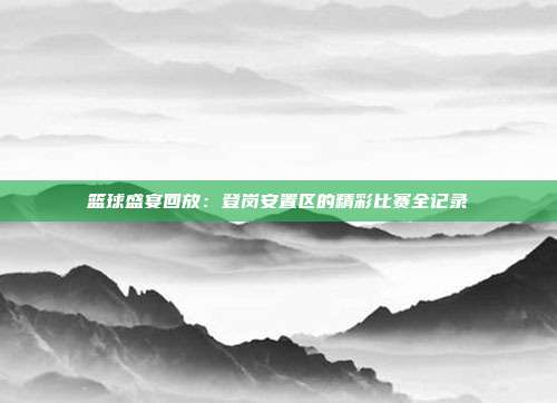 篮球盛宴回放：登岗安置区的精彩比赛全记录