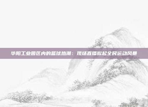 华阳工业园区内的篮球热潮：现场直播掀起全民运动风暴