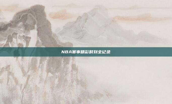 NBA赛事精彩时刻全记录