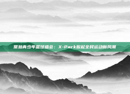 常熟青少年篮球盛会：X-Park掀起全民运动新风潮