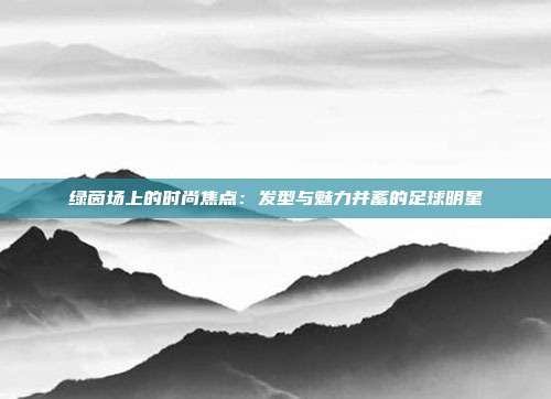 绿茵场上的时尚焦点：发型与魅力并蓄的足球明星