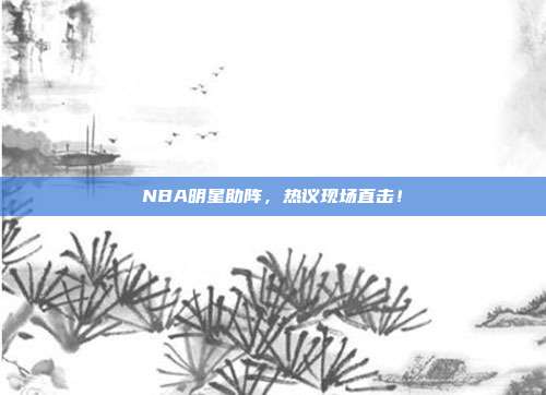 NBA明星助阵，热议现场直击！