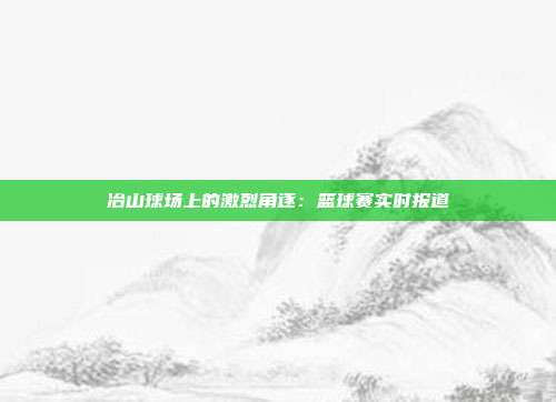 冶山球场上的激烈角逐：篮球赛实时报道