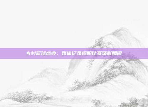 乡村篮球盛典：媒体记录揭阳比赛精彩瞬间