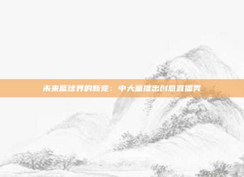 未来篮球界的新宠：中大童推出创意直播秀