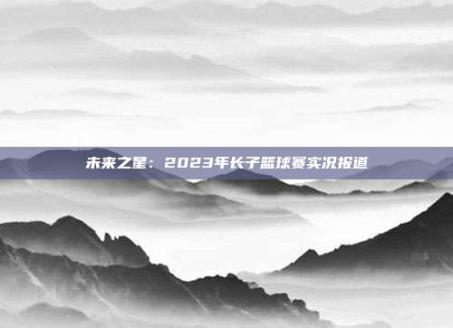 未来之星：2023年长子篮球赛实况报道