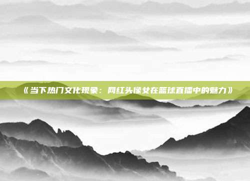 《当下热门文化现象：网红头像女在篮球直播中的魅力》