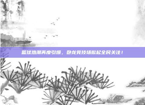 篮球热潮再度引爆，卧龙竞技场掀起全民关注！