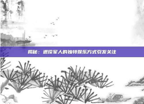 揭秘：退役军人的独特娱乐方式引发关注