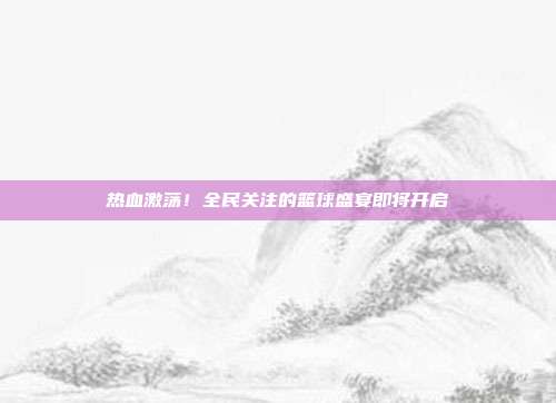 热血激荡！全民关注的篮球盛宴即将开启