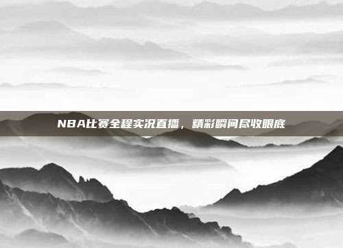 NBA比赛全程实况直播，精彩瞬间尽收眼底