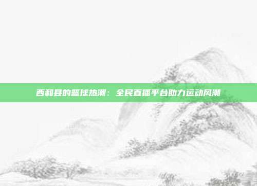 西和县的篮球热潮：全民直播平台助力运动风潮