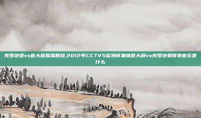 克罗地亚vs意大利直播回放,2012年CCTV5欧洲杯集锦意大利vs克罗地亚背景音乐是什么