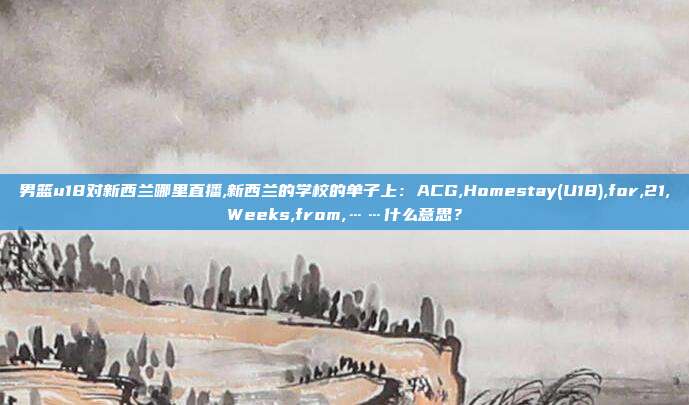 男篮u18对新西兰哪里直播,新西兰的学校的单子上：ACG,Homestay(U18),for,21,Weeks,from,……什么意思？